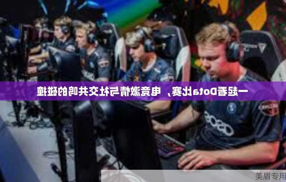 一起看Dota比赛，电竞激情与社交共鸣的碰撞