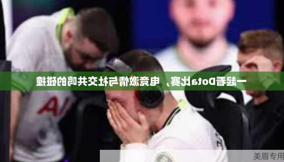 一起看Dota比赛，电竞激情与社交共鸣的碰撞