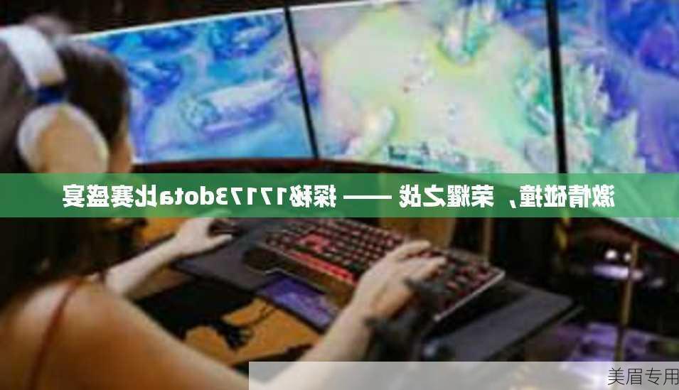 激情碰撞，荣耀之战 —— 探秘17173dota比赛盛宴