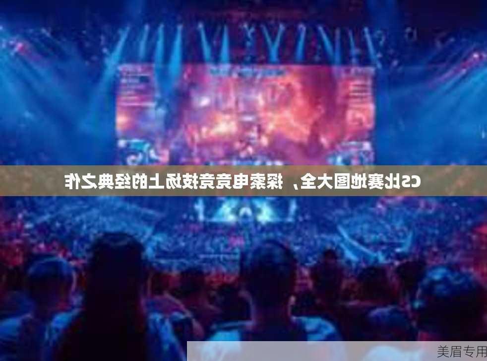 CS比赛地图大全，探索电竞竞技场上的经典之作