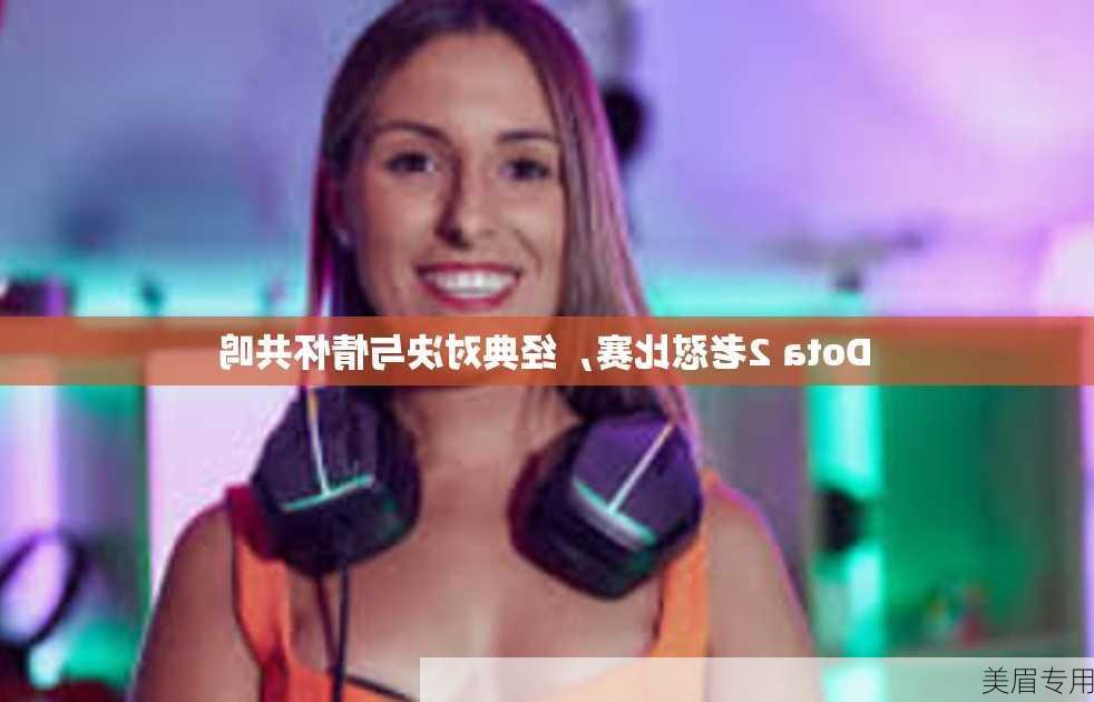 Dota 2老怼比赛，经典对决与情怀共鸣